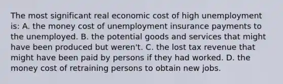 The most significant real economic cost of high unemployment is: A. the money cost of unemployment insurance payments to the unemployed. B. the potential goods and services that might have been produced but weren't. C. the lost tax revenue that might have been paid by persons if they had worked. D. the money cost of retraining persons to obtain new jobs.