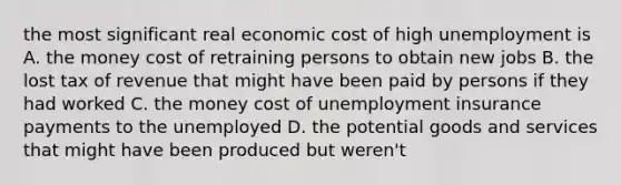 the most significant real economic cost of high unemployment is A. the money cost of retraining persons to obtain new jobs B. the lost tax of revenue that might have been paid by persons if they had worked C. the money cost of unemployment insurance payments to the unemployed D. the potential goods and services that might have been produced but weren't