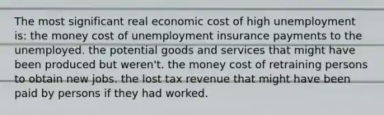 The most significant real economic cost of high unemployment is: the money cost of unemployment insurance payments to the unemployed. the potential goods and services that might have been produced but weren't. the money cost of retraining persons to obtain new jobs. the lost tax revenue that might have been paid by persons if they had worked.