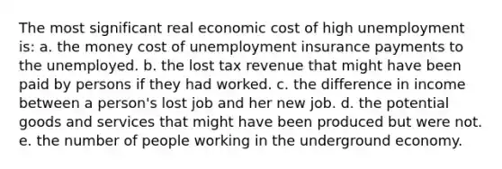 The most significant real economic cost of high unemployment is: a. the money cost of unemployment insurance payments to the unemployed. b. the lost tax revenue that might have been paid by persons if they had worked. c. the difference in income between a person's lost job and her new job. d. the potential goods and services that might have been produced but were not. e. the number of people working in the underground economy.