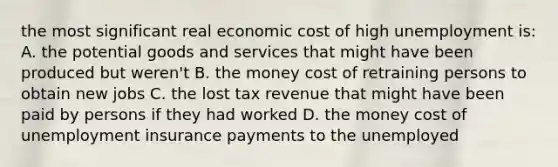 the most significant real economic cost of high unemployment is: A. the potential goods and services that might have been produced but weren't B. the money cost of retraining persons to obtain new jobs C. the lost tax revenue that might have been paid by persons if they had worked D. the money cost of unemployment insurance payments to the unemployed