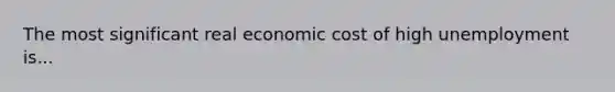 The most significant real economic cost of high unemployment is...