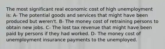 The most significant real economic cost of high unemployment is: A- The potential goods and services that might have been produced but weren't. B- The money cost of retraining persons to obtain new jobs. C- The lost tax revenue that might have been paid by persons if they had worked. D- The money cost of unemployment insurance payments to the unemployed.