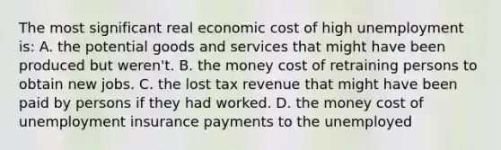 The most significant real economic cost of high unemployment is: A. the potential goods and services that might have been produced but weren't. B. the money cost of retraining persons to obtain new jobs. C. the lost tax revenue that might have been paid by persons if they had worked. D. the money cost of unemployment insurance payments to the unemployed