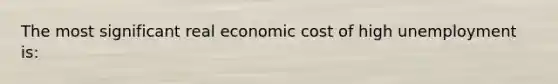 The most significant real economic cost of high unemployment is: