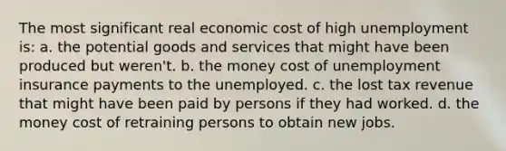 The most significant real economic cost of high unemployment is: a. the potential goods and services that might have been produced but weren't. b. the money cost of unemployment insurance payments to the unemployed. c. the lost tax revenue that might have been paid by persons if they had worked. d. the money cost of retraining persons to obtain new jobs.