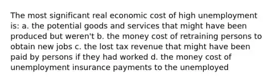 The most significant real economic cost of high unemployment is: a. the potential goods and services that might have been produced but weren't b. the money cost of retraining persons to obtain new jobs c. the lost tax revenue that might have been paid by persons if they had worked d. the money cost of unemployment insurance payments to the unemployed