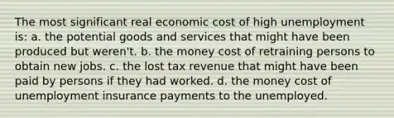 The most significant real economic cost of high unemployment is: a. the potential goods and services that might have been produced but weren't. b. the money cost of retraining persons to obtain new jobs. c. the lost tax revenue that might have been paid by persons if they had worked. d. the money cost of unemployment insurance payments to the unemployed.