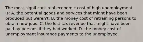 The most significant real economic cost of high unemployment is: A. the potential goods and services that might have been produced but weren't. B. the money cost of retraining persons to obtain new jobs. C. the lost tax revenue that might have been paid by persons if they had worked. D. the money cost of unemployment insurance payments to the unemployed.