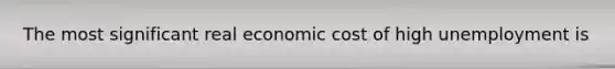 The most significant real economic cost of high unemployment is