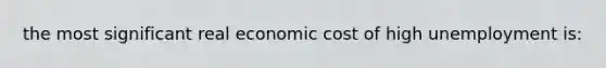 the most significant real economic cost of high unemployment is: