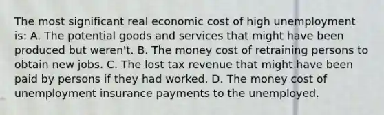 The most significant real economic cost of high unemployment is: A. The potential goods and services that might have been produced but weren't. B. The money cost of retraining persons to obtain new jobs. C. The lost tax revenue that might have been paid by persons if they had worked. D. The money cost of unemployment insurance payments to the unemployed.