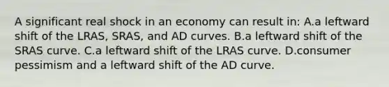 A significant real shock in an economy can result in: A.a leftward shift of the LRAS, SRAS, and AD curves. B.a leftward shift of the SRAS curve. C.a leftward shift of the LRAS curve. D.consumer pessimism and a leftward shift of the AD curve.