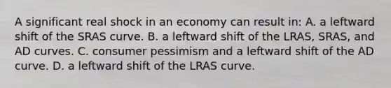 A significant real shock in an economy can result in: A. a leftward shift of the SRAS curve. B. a leftward shift of the LRAS, SRAS, and AD curves. C. consumer pessimism and a leftward shift of the AD curve. D. a leftward shift of the LRAS curve.