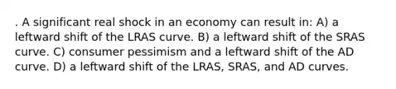 . A significant real shock in an economy can result in: A) a leftward shift of the LRAS curve. B) a leftward shift of the SRAS curve. C) consumer pessimism and a leftward shift of the AD curve. D) a leftward shift of the LRAS, SRAS, and AD curves.