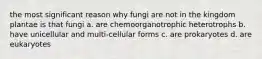 the most significant reason why fungi are not in the kingdom plantae is that fungi a. are chemoorganotrophic heterotrophs b. have unicellular and multi-cellular forms c. are prokaryotes d. are eukaryotes