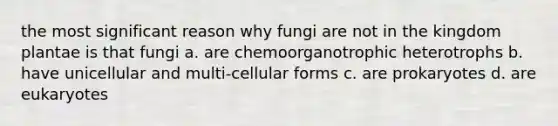 the most significant reason why fungi are not in the kingdom plantae is that fungi a. are chemoorganotrophic heterotrophs b. have unicellular and multi-cellular forms c. are prokaryotes d. are eukaryotes