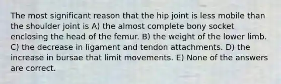 The most significant reason that the hip joint is less mobile than the shoulder joint is A) the almost complete bony socket enclosing the head of the femur. B) the weight of the lower limb. C) the decrease in ligament and tendon attachments. D) the increase in bursae that limit movements. E) None of the answers are correct.