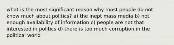 what is the most significant reason why most people do not know much about politics? a) the inept mass media b) not enough availability of information c) people are not that interested in politics d) there is too much corruption in the political world