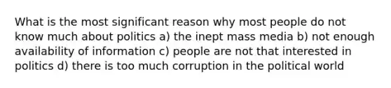 What is the most significant reason why most people do not know much about politics a) the inept mass media b) not enough availability of information c) people are not that interested in politics d) there is too much corruption in the political world