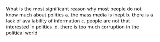 What is the most significant reason why most people do not know much about politics a. the mass media is inept b. there is a lack of availability of information c. people are not that interested in politics .d. there is too much corruption in the political world