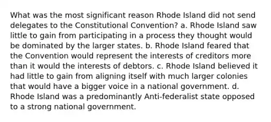 What was the most significant reason Rhode Island did not send delegates to the Constitutional Convention? a. Rhode Island saw little to gain from participating in a process they thought would be dominated by the larger states. b. Rhode Island feared that the Convention would represent the interests of creditors more than it would the interests of debtors. c. Rhode Island believed it had little to gain from aligning itself with much larger colonies that would have a bigger voice in a national government. d. Rhode Island was a predominantly Anti-federalist state opposed to a strong national government.