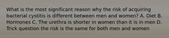What is the most significant reason why the risk of acquiring bacterial cystitis is different between men and women? A. Diet B. Hormones C. The urethra is shorter in women than it is in men D. Trick question the risk is the same for both men and women