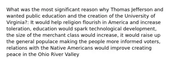 What was the most significant reason why Thomas Jefferson and wanted public education and the creation of the University of Virginia?: It would help religion flourish in America and increase toleration, education would spark technological development, the size of the merchant class would increase, it would raise up the general populace making the people more informed voters, relations with the Native Americans would improve creating peace in the Ohio River Valley