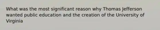 What was the most significant reason why Thomas Jefferson wanted public education and the creation of the University of Virginia