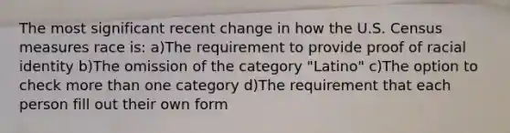 The most significant recent change in how the U.S. Census measures race is: a)The requirement to provide proof of racial identity b)The omission of the category "Latino" c)The option to check more than one category d)The requirement that each person fill out their own form