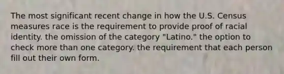 The most significant recent change in how the U.S. Census measures race is the requirement to provide proof of racial identity. the omission of the category "Latino." the option to check more than one category. the requirement that each person fill out their own form.