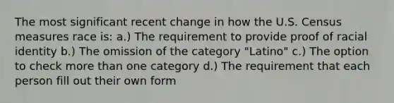 The most significant recent change in how the U.S. Census measures race is: a.) The requirement to provide proof of racial identity b.) The omission of the category "Latino" c.) The option to check more than one category d.) The requirement that each person fill out their own form