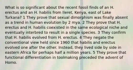 What is so significant about the recent fossil finds of an H. erectus and an H. habilis from Ileret, Kenya, east of Lake Turkana? 1 They prove that sexual dimorphism was finally absent as a trend in human evolution by 2 mya. 2 They prove that H. erectus and H. habilis coexisted in the same ecological niche and eventually interbred to result in a single species. 3 They confirm that H. habilis evolved from H. erectus. 4 They negate the conventional view held since 1960 that habilis and erectus evolved one after the other. Instead, they lived side by side in eastern Africa for perhaps half a million years. 5 They prove that functional differentiation in toolmaking preceded the advent of Homo.