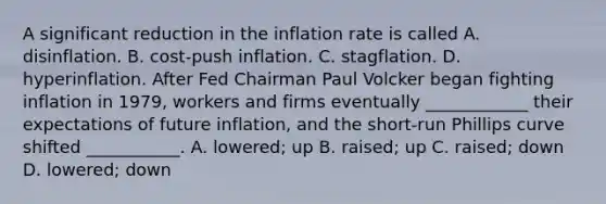 A significant reduction in the inflation rate is called A. disinflation. B. cost-push inflation. C. stagflation. D. hyperinflation. After Fed Chairman Paul Volcker began fighting inflation in​ 1979, workers and firms eventually​ ____________ their expectations of future​ inflation, and the​ short-run Phillips curve shifted​ ___________. A. lowered; up B. raised; up C. raised; down D. ​lowered; down