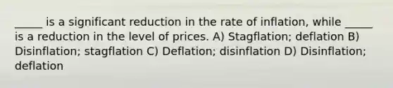 _____ is a significant reduction in the rate of inflation, while _____ is a reduction in the level of prices. A) Stagflation; deflation B) Disinflation; stagflation C) Deflation; disinflation D) Disinflation; deflation