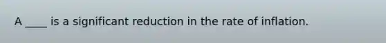 A ____ is a significant reduction in the rate of inflation.