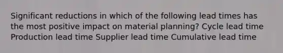 Significant reductions in which of the following lead times has the most positive impact on material planning? Cycle lead time Production lead time Supplier lead time Cumulative lead time