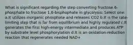 What is significant regarding the step converting fructose 6-phosphate to fructose 1,6-bisphophate in glycolysis: Select one: a.It utilizes inorganic phosphate and releases CO2 b.It is the rate-limiting step that is far from equilibrium and highly regulated c.It generates the first high-energy intermediate and produces ATP by substrate level phosphorylation d.It is an oxidation-reduction reaction that regenerates needed NAD+