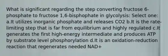 What is significant regarding the step converting fructose 6-phosphate to fructose 1,6-bisphophate in glycolysis: Select one: a.It utilizes inorganic phosphate and releases CO2 b.It is the rate-limiting step that is far from equilibrium and highly regulated c.It generates the first high-energy intermediate and produces ATP by substrate level phosphorylation d.It is an oxidation-reduction reaction that regenerates needed NAD+