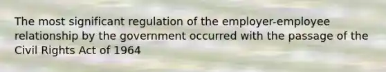 The most significant regulation of the employer-employee relationship by the government occurred with the passage of the Civil Rights Act of 1964