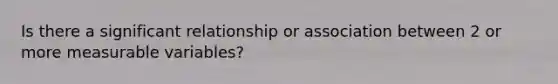 Is there a significant relationship or association between 2 or more measurable variables?