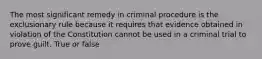 The most significant remedy in criminal procedure is the exclusionary rule because it requires that evidence obtained in violation of the Constitution cannot be used in a criminal trial to prove guilt. True or false