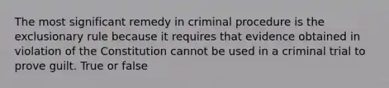 The most significant remedy in criminal procedure is the exclusionary rule because it requires that evidence obtained in violation of the Constitution cannot be used in a criminal trial to prove guilt. True or false