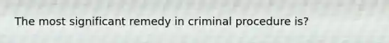 The most significant remedy in criminal procedure is?