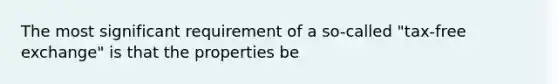 The most significant requirement of a so-called "tax-free exchange" is that the properties be