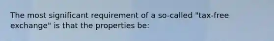 The most significant requirement of a so-called "tax-free exchange" is that the properties be: