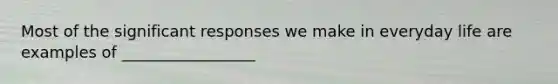 Most of the significant responses we make in everyday life are examples of _________________