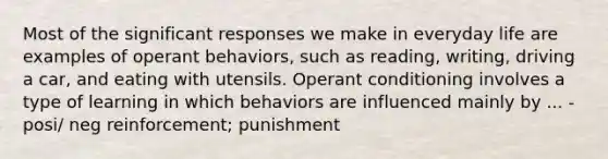 Most of the significant responses we make in everyday life are examples of operant behaviors, such as reading, writing, driving a car, and eating with utensils. Operant conditioning involves a type of learning in which behaviors are influenced mainly by ... -posi/ neg reinforcement; punishment