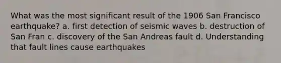 What was the most significant result of the 1906 San Francisco earthquake? a. first detection of seismic waves b. destruction of San Fran c. discovery of the San Andreas fault d. Understanding that fault lines cause earthquakes