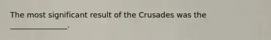 The most significant result of the Crusades was the _______________.